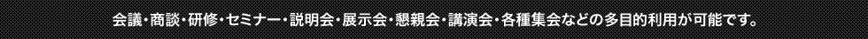 会議・商談・研修・セミナー・説明会・展示会・懇親会・講演会・各種集会などの多目的利用が可能です。